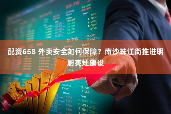 配资658 外卖安全如何保障？南沙珠江街推进明厨亮灶建设