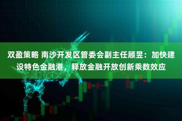 双盈策略 南沙开发区管委会副主任顾昱：加快建设特色金融港，释放金融开放创新乘数效应