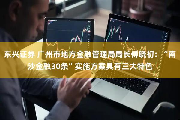 东兴证券 广州市地方金融管理局局长傅晓初：“南沙金融30条”实施方案具有三大特色