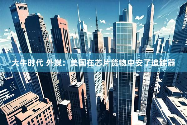 大牛时代 外媒：美国在芯片货物中安了追踪器