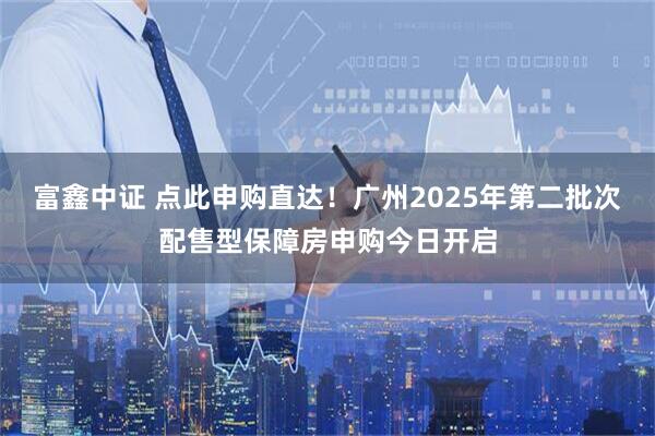 富鑫中证 点此申购直达！广州2025年第二批次配售型保障房申购今日开启